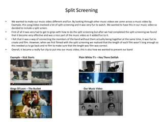 Split Screening
•    We wanted to make our music video different and fun. By looking through other music videos we came across a music video by
     Example, this song/video involved a lot of split screening and it was very fun to watch. We wanted to have this in our music video so
     decided to include a split screen.
•    First of all it was very had to get to grips with how to do the split screening but after we had completed the split screening we found
     that it become very effective and was a nice part of the music video as it added fun to it.
•    I felt that it was a way of connecting the members of the band without them actually being together at the same time, it was fun to
     create and film. However, when we first filmed with the split screening we realised that the length of each film wasn’t long enough so
     this needed us to go back and re film to make sure that the length was film was correct.
•    Overall, it became a really fun clip to put into our music video, this is also how we wanted to present our band

    Example – Kick Starts                                         Plain White T’s – Hey There Delilah




    Kings Of Leon – The Bucket                                         Our Music Video
 