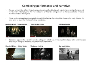 Combining performance and narrative
•    This was our main idea as from the audience questionnaire we found that people expected to see both performance and
     narrative in the indie/rock genre. This made us become careful on the setting we were to choose as we had to make sure
     that they suited our chosen genre.

•    For our performance part we chosen a dark room with little lighting, after researching through other music videos of the
     same genre we found that this type of setting was obvious.

Mumford & Sons – Little Lion Man        Kings Of Leon – Pyro                           Our Music Video




•    It also came apparent that a lot of the narrative setting were outside and or/ in a very different place to the performance so
     it was easy to distinguish the setting and performances and narratives.

Mumford & Sons – Winter Winds           The Kooks – Ooh La                             Our Music Video
 