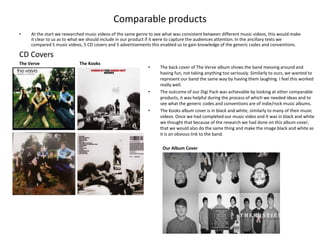 Comparable products
•    At the start we researched music videos of the same genre to see what was consistent between different music videos, this would make
     it clear to us as to what we should include in our product if it were to capture the audiences attention. In the ancillary texts we
     compared 5 music videos, 5 CD covers and 5 advertisements this enabled us to gain knowledge of the generic codes and conventions.

CD Covers
The Verve                   The Kooks
                                                              •     The back cover of The Verve album shows the band messing around and
                                                                    having fun, not taking anything too seriously. Similarly to ours, we wanted to
                                                                    represent our band the same way by having them laughing. I feel this worked
                                                                    really well.
                                                              •     The outcome of our Digi Pack was achievable by looking at other comparable
                                                                    products, it was helpful during the process of which we needed ideas and to
                                                                    see what the generic codes and conventions are of indie/rock music albums.
                                                              •     The Kooks album cover is in black and white, similarly to many of their music
                                                                    videos. Once we had completed our music video and it was in black and white
                                                                    we thought that because of the research we had done on this album cover,
                                                                    that we would also do the same thing and make the image black and white as
                                                                    it is an obvious link to the band.

                                                                     Our Album Cover
 