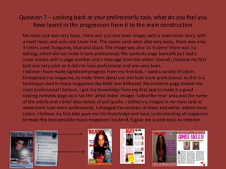 Question 7 – Looking back at your preliminarily task, what do you feel you
     have learnt in the progression from it to the main construction
 My main task was very basic, there was just one main image, with a main cover story, with
 a mast head, and only one cover line. The colors used were also very basic, there was only
 3 colors used, burgundy, blue and black. The image was also ‘as it came’ there was no
 editing, which did not make it look professional. My contents page basically just had a
 cover stories with a page number and a message from the editor. Overall, I believe my first
 task was very poor as it did not look professional and was very basic.
 I believe I have made significant progress from my first task, I used a variety of colors
 throughout my magazine, to make them stand out and look more professional, as this is a
 technique used in many magazines like NME and Billboard. My contents page looked the
 most professional I believe, I got the knowledge from my first task to make it a good
 looking contents page as it has the ‘artist index’ images ‘subscribe now’ area and the name
 of the article and a brief description of pull quote. I edited my images in my main task to
 make them look more professional, I changed the contrast of black and white, added more
 colors. I believe my first take gave me the knowledge and basic understanding of magazines
 to make the best possible music magazine I could of, it gave me a solid basis to improve
 