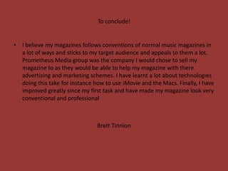 To conclude!


• I believe my magazines follows conventions of normal music magazines in
  a lot of ways and sticks to my target audience and appeals to them a lot.
  Prometheus Media group was the company I would chose to sell my
  magazine to as they would be able to help my magazine with there
  advertising and marketing schemes. I have learnt a lot about technologies
  doing this take for instance how to use iMovie and the Macs. Finally, I have
  improved greatly since my first task and have made my magazine look very
  conventional and professional



                                Brett Tinnion
 