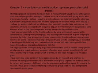 Question 2 – How does your media product represent particular social
                            groups?
My media product represents media products in many different ways because although it is
predominately targeted to teenagers I believe it can be associated with young adults who
enjoy music. Socially, I believe I target to a vast audience, for instance I target to a teenage
audience by using artists associated with the age group for instance Kanye West and Jay Z.
I believe my audience is for all social classes, but especially middle class, as these are the
social class who are associated with the genre pop, as they normally have daughters or sons
who can afford to buy these magazines as they have more disposable income.
I have focused essentially on the female audience by using an image of a young girl in
contemporary clothing on my front page, also by using font colors such as pink and purple
these are the colors that are commonly used to promote a female audience, on my image
the mise-en-scene I have used has helped my construct a specific social group, as the artist
is wearing youthful clothing and I have edited the picture so it looks more youthful and
makes the audience interact and associate with her
The language I used throughout my magazine is informal this so so it appeals to my specific
social group and target audience, teenagers often just want to read something informal
rather than having to read a article which is formal, so this helps me appeal to my social
group
I have been able to do construct these social groups by my research and analyses for
instance each magazine I research has a different social group targeted for instance NME is
for rockers and teenagers, Billboard is for the popular crowd and teenagers. So by doing the
research I have got a solid understanding on my social group and how best to represent
there specific social group.
 
