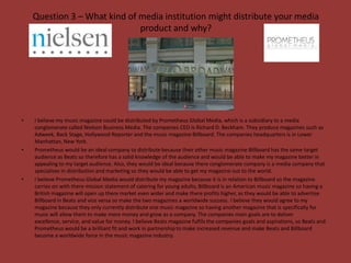 Question 3 – What kind of media institution might distribute your media
                              product and why?




•   I believe my music magazine could be distributed by Prometheus Global Media, which is a subsidiary to a media
    conglomerate called Nielson Business Media. The companies CEO is Richard D. Beckham. They produce magazines such as
    Adweek, Back Stage, Hollywood Reporter and the music magazine Billboard. The companies headquarters is in Lower
    Manhattan, New York.
•   Prometheus would be an ideal company to distribute because their other music magazine Billboard has the same target
    audience as Beats so therefore has a solid knowledge of the audience and would be able to make my magazine better in
    appealing to my target audience. Also, they would be ideal because there conglomerate company is a media company that
    specialises in distribution and marketing so they would be able to get my magazine out to the world.
•   I believe Prometheus Global Media would distribute my magazine because it is in relation to Billboard so the magazine
    carries on with there mission statement of catering for young adults, Billboard is an American music magazine so having a
    British magazine will open up there market even wider and make there profits higher, as they would be able to advertise
    Billboard in Beats and vice versa so make the two magazines a worldwide success. I believe they would agree to my
    magazine because they only currently distribute one music magazine so having another magazine that is specifically for
    music will allow them to make more money and grow as a company. The companies main goals are to deliver
    excellence, service, and value for money. I believe Beats magazine fulfils the companies goals and aspirations, so Beats and
    Prometheus would be a brilliant fit and work in partnership to make increased revenue and make Beats and Billboard
    become a worldwide force in the music magazine industry.
 