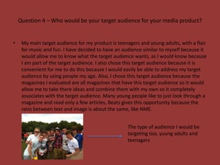 Question 4 – Who would be your target audience for your media product?


•    My main target audience for my product is teenagers and young adults, with a flair
     for music and fun. I have decided to have an audience similar to myself because it
     would allow me to know what the target audience wants, as I would know because
     I am part of the target audience. I also chose this target audience because it is
     convenient for me to do this because I would easily be able to address my target
     audience by using people my age. Also, I chose this target audience because the
     magazines I evaluated are all magazines that have this target audience so it would
     allow me to take there ideas and combine them with my own so it completely
     associates with the target audience. Many young people like to just look through a
     magazine and read only a few articles, Beats gives this opportunity because the
     ratio between text and image is about the same, like NME.


                                                    The type of audience I would be
                                                    targeting too, young adults and
                                                    teenagers
 