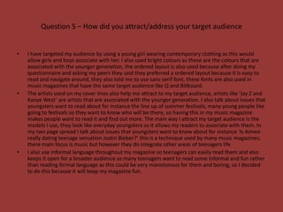 Question 5 – How did you attract/address your target audience


•   I have targeted my audience by using a young girl wearing contemporary clothing as this would
    allow girls and boys associate with her. I also used bright colours as these are the colours that are
    associated with the younger generation, the ordered layout is also used because after doing my
    questionnaire and asking my peers they said they preferred a ordered layout because it is easy to
    read and navigate around, they also told me to use sans serif font, these fonts are also used in
    music magazines that have the same target audience like Q and Billboard.
•   The artists used on my cover lines also help me attract to my target audience, artists like ‘Jay Z and
    Kanye West’ are artists that are associated with the younger generation. I also talk about issues that
    youngsters want to read about for instance the line up of summer festivals, many young people like
    going to festivals so they want to know who will be there, so having this in my music magazine
    makes people want to read it and find out more. The main way I attract my target audience is the
    models I use, they look like everyday youngsters so it allows my readers to associate with them. In
    my two page spread I talk about issues that youngsters want to know about for instance ‘Is Aimee
    really dating teenage sensation Justin Bieber?’ this is a technique used by many music magazines;
    there main focus is music but however they do integrate other areas of teenagers life
•   I also use informal language throughout my magazine so teenagers can easily read them and also
    keeps it open for a broader audience as many teenagers want to read some informal and fun rather
    than reading formal language as this could be very monotonous for them and boring, so I decided
    to do this because it will keep my magazine fun.
 