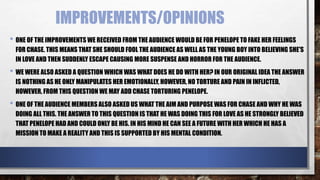 IMPROVEMENTS/OPINIONS
• ONE OF THE IMPROVEMENTS WE RECEIVED FROM THE AUDIENCE WOULD BE FOR PENELOPE TO FAKE HER FEELINGS
FOR CHASE. THIS MEANS THAT SHE SHOULD FOOL THE AUDIENCE AS WELL AS THE YOUNG BOY INTO BELIEVING SHE'S
IN LOVE AND THEN SUDDENLY ESCAPE CAUSING MORE SUSPENSE AND HORROR FOR THE AUDIENCE.
• WE WERE ALSO ASKED A QUESTION WHICH WAS WHAT DOES HE DO WITH HER? IN OUR ORIGINAL IDEA THE ANSWER
IS NOTHING AS HE ONLY MANIPULATES HER EMOTIONALLY, HOWEVER, NO TORTURE AND PAIN IN INFLICTED,
HOWEVER, FROM THIS QUESTION WE MAY ADD CHASE TORTURING PENELOPE.
• ONE OF THE AUDIENCE MEMBERS ALSO ASKED US WHAT THE AIM AND PURPOSE WAS FOR CHASE AND WHY HE WAS
DOING ALL THIS. THE ANSWER TO THIS QUESTION IS THAT HE WAS DOING THIS FOR LOVE AS HE STRONGLY BELIEVED
THAT PENELOPE HAD AND COULD ONLY BE HIS. IN HIS MIND HE CAN SEE A FUTURE WITH HER WHICH HE HAS A
MISSION TO MAKE A REALITY AND THIS IS SUPPORTED BY HIS MENTAL CONDITION.
 