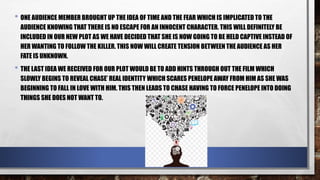 • ONE AUDIENCE MEMBER BROUGHT UP THE IDEA OF TIME AND THE FEAR WHICH IS IMPLICATED TO THE
AUDIENCE KNOWING THAT THERE IS NO ESCAPE FOR AN INNOCENT CHARACTER. THIS WILL DEFINITELY BE
INCLUDED IN OUR NEW PLOT AS WE HAVE DECIDED THAT SHE IS NOW GOING TO BE HELD CAPTIVE INSTEAD OF
HER WANTING TO FOLLOW THE KILLER. THIS NOW WILL CREATE TENSION BETWEEN THE AUDIENCE AS HER
FATE IS UNKNOWN.
• THE LAST IDEA WE RECEIVED FOR OUR PLOT WOULD BE TO ADD HINTS THROUGH OUT THE FILM WHICH
SLOWLY BEGINS TO REVEAL CHASE’ REAL IDENTITY WHICH SCARES PENELOPE AWAY FROM HIM AS SHE WAS
BEGINNING TO FALL IN LOVE WITH HIM. THIS THEN LEADS TO CHASE HAVING TO FORCE PENELOPE INTO DOING
THINGS SHE DOES NOT WANT TO.
 