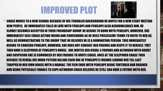 IMPROVED PLOT
• CHASE MOVES TO A NEW SCHOOL BECAUSE OF HIS TROUBLED BACKGROUND HE HOPES FOR A NEW START MEETING
NEW PEOPLE. HE IMMEDIATELY FALLS IN LOVE WITH PENELOPE AND PENELOPE ALSO ACKNOWLEDGES HIM. HE
SLOWLY BECOMES ACCEPTED IN THEIR FRIENDSHIP GROUP. HE BEGINS TO BOND WITH PENELOPE, HOWEVER, SHE
IMMEDIATELY SEES CHASE ACTING WEIRD AND CONCERNING AS HE USES POSSESSIVE TERMS TO REFER TO HER AS
WELL AS DEMONSTRATING TO THE GROUP THAT HE BELIEVES HE IS A DOMINATING PERSON. THIS IMMEDIATELY
BEGINS TO CONCERN PENELOPE, HOWEVER, SHE DOES NOT CONSULT HER FRIENDS AND KEEPS IT TO HERSELF. THEY
THEN HAVE A SLEEPOVER AT PENELOPE’S HOUSE . SHE INVITES HER USUAL 3 FRIENDS AND ALTHOUGH WITH DOUBT
AND SUSPICION SHE IS CONVINCED BY HER FRIENDS TO INVITE CHASE. ONCE AT THE SLEEPOVER CHASE THEN
DECIDES TO REVEAL HIS INNER PSYCHO KILLING EACH ONE OF PENELOPE'S FRIENDS LEAVING HER TILL LAST
TRAPPED IN HER OWN HOUSE WITH A MANIAC. THE FILM ENDS WITH PENELOPE BEING TORTURED AND DRAINED
AND BEING PHYSICALLY UNABLE TO COPE ALTHOUGH CHASE BELIEVES HE STILL CAN HAVE A FUTURE WITH HER.
 