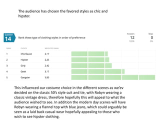 The audience has chosen the favored styles as chic and
hipster.
This influenced our costume choice in the different scenes as we’ev
decided on the classic 50’s style suit and tie, with Robyn wearing a
classic vintage dress, therefore hopefully this will appeal to what the
audience wished to see. In addition the modern day scenes will have
Robyn wearing a flannel top with blue jeans, which could arguably be
seen as a laid back casual wear hopefully appealing to those who
wish to see hipster clothing.
 
