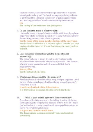 shots of schools/skateparks/kids on phones whilst in school
would perhaps be good. The bank manager one being at home
is a little odd but I think in the context of getting connections
and working outside of an office networking it does work.
yes
The setting of the interviews are appropriate
7. Do you think the music is effective? Why?
I think the music is a good choice, and the shift from the upbeat
poppy sounds to the more melancholy is very well done clearly
demarcating the two sides of the argument
Yes the mood of the music matches the tone of the interviews.
Yes the music is effective as it isn’t too upbeat to make you stop
paying attention however it’s not bad enough to make you lose
interest.
8. Does the colour scheme link with the theme of social
networking?
The colour scheme is good- it's not too in you face but is
evocative of the main social networks at present. I like the use
of white space too and newsfeed screens I think that's
excellently done.
Yes very blue
Yes the colour scheme links
9. What do you think about the title sequence?
Absolutely love the title sequence. Very well put together. Good
variety of sites, nicely paced without being so quick you can't
follow the thread.
It works well with all of the different sites
It is professional looking and it links in with the theme
10.
What is your overall opinion of the documentary?
A really excellent documentary- I'm taking it as the clip being
the beginning of a longer piece because of how it cut off I hope
that's okay but it is very smooth with some good interviews in
there. I'd certainly watch more
It is good and I want to watch more
The documentary looks professionally done and is rather
interesting.

 