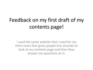 Feedback on my first draft of my
contents page!
I used the same website that I used for my
front cover that gives people five seconds to
look at my contents page and then they
answer my questions on it.
 