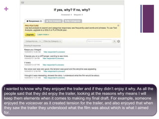 +

I wanted to know why they enjoyed the trailer and if they didn’t enjoy it why. As all the
people said that they did enjoy the trailer, looking at the reasons why means I will
keep them elements when it comes to making my final draft. For example, someone
enjoyed the voiceover as it created tension for the trailer, and also enjoyed that when
they saw the trailer they understood what the film was about which is what I aimed
for.

 