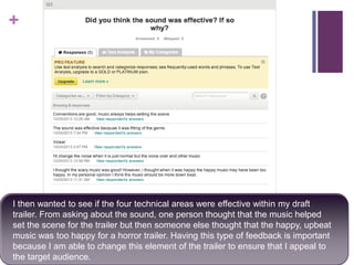 +

I then wanted to see if the four technical areas were effective within my draft
trailer. From asking about the sound, one person thought that the music helped
set the scene for the trailer but then someone else thought that the happy, upbeat
music was too happy for a horror trailer. Having this type of feedback is important
because I am able to change this element of the trailer to ensure that I appeal to
the target audience.

 