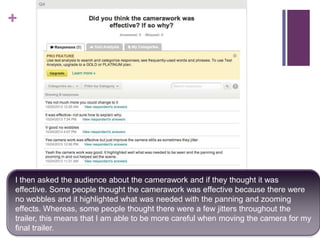 +

I then asked the audience about the camerawork and if they thought it was
effective. Some people thought the camerawork was effective because there were
no wobbles and it highlighted what was needed with the panning and zooming
effects. Whereas, some people thought there were a few jitters throughout the
trailer, this means that I am able to be more careful when moving the camera for my
final trailer.

 