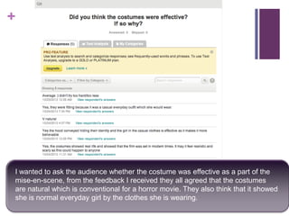 +

I wanted to ask the audience whether the costume was effective as a part of the
mise-en-scene, from the feedback I received they all agreed that the costumes
are natural which is conventional for a horror movie. They also think that it showed
she is normal everyday girl by the clothes she is wearing.

 