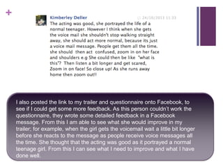 +

I also posted the link to my trailer and questionnaire onto Facebook, to
see if I could get some more feedback. As this person couldn’t work the
questionnaire, they wrote some detailed feedback in a Facebook
message. From this I am able to see what she would improve in my
trailer; for example, when the girl gets the voicemail wait a little bit longer
before she reacts to the message as people receive voice messages all
the time. She thought that the acting was good as it portrayed a normal
teenage girl. From this I can see what I need to improve and what I have
done well.

 