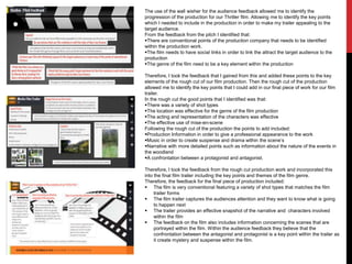 The use of the wall wisher for the audience feedback allowed me to identify the
progression of the production for our Thriller film. Allowing me to identify the key points
which I needed to include in the production in order to make my trailer appealing to the
target audience.
From the feedback from the pitch I identified that:
There are conventional points of the production company that needs to be identified
within the production work.
The film needs to have social links in order to link the attract the target audience to the
production
The genre of the film need to be a key element within the production
Therefore, I took the feedback that I gained from this and added these points to the key
elements of the rough cut of our film production. Then the rough cut of the production
allowed me to identify the key points that I could add in our final piece of work for our film
trailer.
In the rough cut the good points that I identified was that:
There was a variety of shot types
The location was effective for the genre of the film production
The acting and representation of the characters was effective
The effective use of mise-en-scene
Following the rough cut of the production the points to add included:
Production Information in order to give a professional appearance to the work
Music in order to create suspense and drama within the scene’s
Narrative with more detailed points such as information about the nature of the events in
the woodland
A confrontation between a protagonist and antagonist.
Therefore, I took the feedback from the rough cut production work and incorporated this
into the final film trailer including the key points and themes of the film genre.
Therefore, the feedback for the final piece of production included:
 The film is very conventional featuring a variety of shot types that matches the film
trailer forms
 The film trailer captures the audiences attention and they want to know what is going
to happen next
 The trailer provides an effective snapshot of the narrative and characters involved
within the film
 The feedback on the film also includes information concerning the scenes that are
portrayed within the film. Within the audience feedback they believe that the
confrontation between the antagonist and protagonist is a key point within the trailer as
it create mystery and suspense within the film.

 