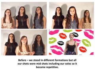 Before – we stood in different formations but all
our shots were mid shots including our solos so it
became repetitive.
 