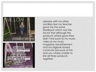 Likewise with my other
ancillary text my teacher
gave me the same
feedback which was the
factor that although this
products where good they
didn’t link back to my music
video or my music
magazine advertisement,
and my digipak lacked
continuity because of this
and you where unable to
link all three products
together.
 