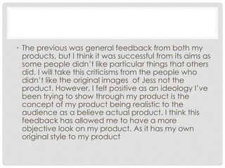 • The previous was general feedback from both my
products, but I think it was successful from its aims as
some people didn’t like particular things that others
did. I will take this criticisms from the people who
didn’t like the original images of Jess not the
product. However, I felt positive as an ideology I’ve
been trying to show through my product is the
concept of my product being realistic to the
audience as a believe actual product. I think this
feedback has allowed me to have a more
objective look on my product. As it has my own
original style to my product
 