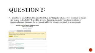  I am able to learn from this question that my target audience feel in order to make
my music video better I need to involve dancing, narrative and conventions of
form and genre in order for my music video to be conventional to a pop music
video.
 