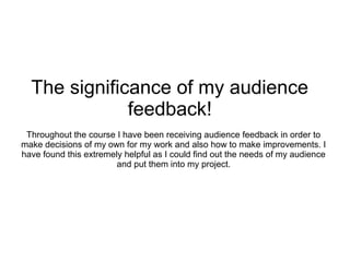 The significance of my audience
              feedback!
 Throughout the course I have been receiving audience feedback in order to
make decisions of my own for my work and also how to make improvements. I
have found this extremely helpful as I could find out the needs of my audience
                        and put them into my project.
 
