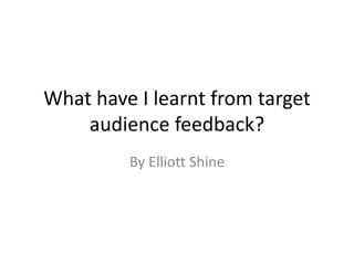 What have I learnt from target
audience feedback?
By Elliott Shine
 