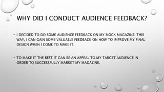 WHY DID I CONDUCT AUDIENCE FEEDBACK?
• I DECIDED TO DO SOME AUDIENCE FEEDBACK ON MY MOCK MAGAZINE. THIS
WAY, I CAN GAIN SO...