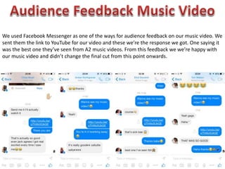 We used Facebook Messenger as one of the ways for audience feedback on our music video. We
sent them the link to YouTube for our video and these we’re the response we got. One saying it
was the best one they’ve seen from A2 music videos. From this feedback we we’re happy with
our music video and didn’t change the final cut from this point onwards.
 
