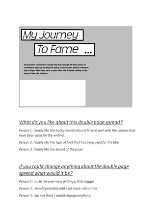 What do you like about this double page spread?
Person 1: I really like the background colouritlinks in well with the coloursthat
have been used forthe writing.
Person 2: I really like the type of fontthat hasbeen used for the title
Person 3: I really like the layoutof the page
If you could change anythingabout the double page
spread what would it be?
Person 1: make the over view writing a little bigger
Person 2: I would probablyadd a bitmore colourto it
Person 3: I do not thinkI would change anything
 