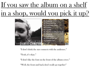 If you saw the album on a shelf
in a shop, would you pick it up?



       “I don’t think the star connects with the audience.”

       “Yeah, it’s okay.”

       “I don’t like the font on the front of the album cover.”

       “Well, the front and back don’t really go together”
 
