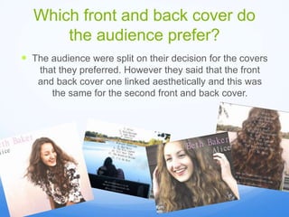 Which front and back cover do
the audience prefer?
The audience were split on their decision for the covers
that they preferred. However they said that the front
and back cover one linked aesthetically and this was
the same for the second front and back cover.