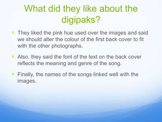 What did they like about the
digipaks?
They liked the pink hue used over the images and said
we should alter the colour of the first back cover to fit
with the other photographs.
Also, they said the font of the text on the back cover
reflects the meaning and genre of the song.
Finally, the names of the songs linked well with the
images.
