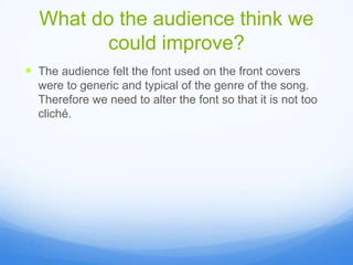 What do the audience think we
could improve?
The audience felt the font used on the front covers
were to generic and typical of the genre of the song.
Therefore we need to alter the font so that it is not too
cliché.