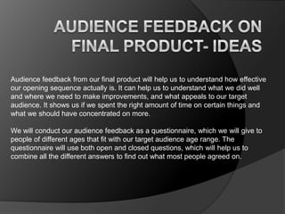 Audience feedback from our final product will help us to understand how effective
our opening sequence actually is. It can help us to understand what we did well
and where we need to make improvements, and what appeals to our target
audience. It shows us if we spent the right amount of time on certain things and
what we should have concentrated on more.
We will conduct our audience feedback as a questionnaire, which we will give to
people of different ages that fit with our target audience age range. The
questionnaire will use both open and closed questions, which will help us to
combine all the different answers to find out what most people agreed on.

 