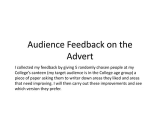 Audience Feedback on the
               Advert
I collected my feedback by giving 5 randomly chosen people at my
College’s canteen (my target audience is in the College age group) a
piece of paper asking them to writer down areas they liked and areas
that need improving. I will then carry out these improvements and see
which version they prefer.
 