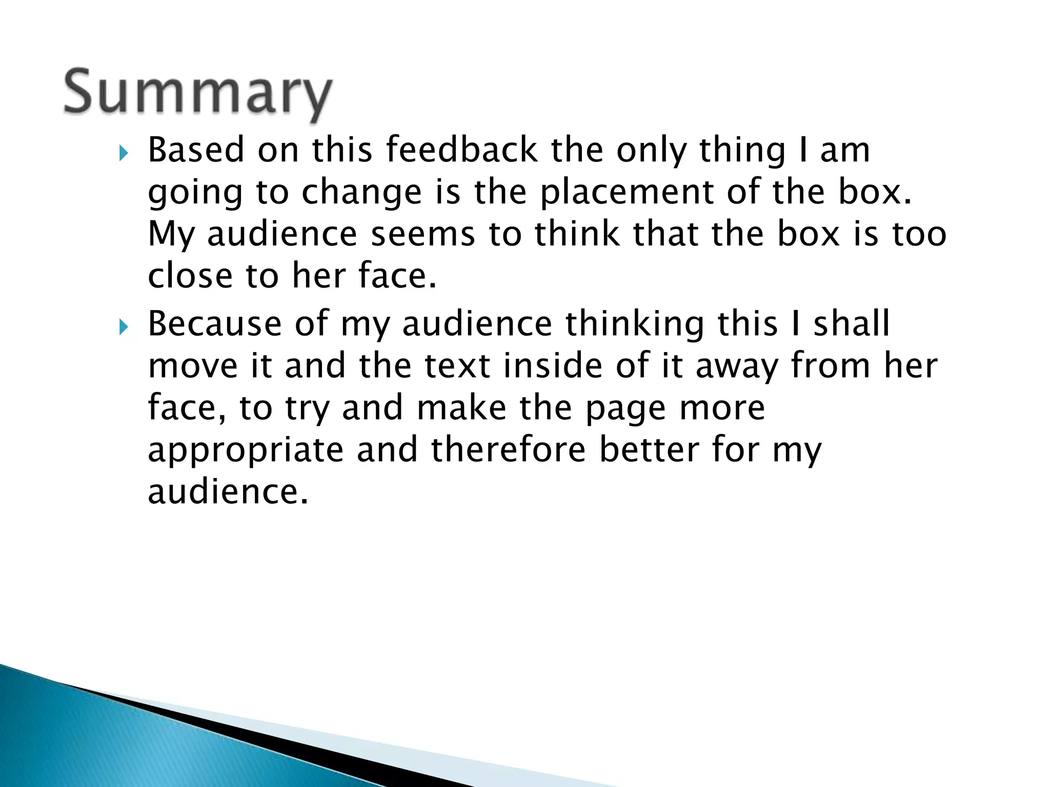    Based on this feedback the only thing I am
    going to change is the placement of the box.
    My audience seems to think that the box is too
    close to her face.
   Because of my audience thinking this I shall
    move it and the text inside of it away from her
    face, to try and make the page more
    appropriate and therefore better for my
    audience.
 