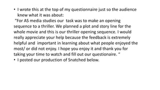 • I wrote this at the top of my questionnaire just so the audience
knew what it was about:
“For AS media studies our task was to make an opening
sequence to a thriller. We planned a plot and story line for the
whole movie and this is our thriller opening sequence. I would
really appreciate your help because the feedback is extremely
helpful and important in learning about what people enjoyed the
most/ or did not enjoy. I hope you enjoy it and thank you for
taking your time to watch and fill out our questionaire. “
• I posted our production of Snatched below.
 