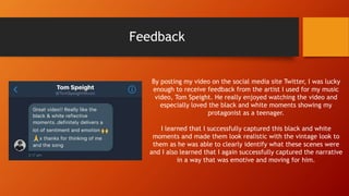 Feedback
By posting my video on the social media site Twitter, I was lucky
enough to receive feedback from the artist I used for my music
video, Tom Speight. He really enjoyed watching the video and
especially loved the black and white moments showing my
protagonist as a teenager.
I learned that I successfully captured this black and white
moments and made them look realistic with the vintage look to
them as he was able to clearly identify what these scenes were
and I also learned that I again successfully captured the narrative
in a way that was emotive and moving for him.
 