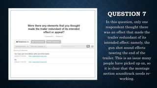 QUESTION 7
In this question, only one
respondent thought there
was an effect that made the
trailer redundant of its
intended effect; namely, the
gun shot sound effects
nearing the end of the
trailer. This is an issue many
people have picked up on, so
it is clear that the montage
section soundtrack needs re-
working.
 