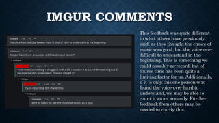 IMGUR COMMENTS
This feedback was quite different
to what others have previously
said, as they thought the choice of
music was good, but the voice-over
difficult to understand in the
beginning. This is something we
could possibly re-record, but of
course time has been quite a
limiting factor for us. Additionally,
if it is only this one person who
found the voice-over hard to
understand, we may be able to
count it as an anomaly. Further
feedback from others may be
needed to clarify this.
 