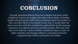 CONCLUSION
Overall, getting feedback from our audience has been really
helpful as it gives an insight into what others think, including
people who previously didn’t know anything about the project as
they are least likely to be biased in any way. It seems that the
main issue lies with the soundtrack, particularly in the montage
sequence, as it doesn’t generate enough tension. The next step
may be to look for a more suitable soundtrack that is easier to
splice together and change without it sounding obviously
tampered with, before we finalise our trailer.
 
