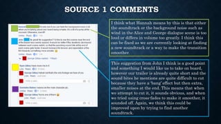 SOURCE 1 COMMENTS
I think what Hannah means by this is that either
the soundtrack or the background noise such as
wind in the Alice and George dialogue scene is too
loud or differs in volume too greatly. I think this
can be fixed as we are currently looking at finding
a new soundtrack or a way to make the transition
smoother.
This suggestion from John I think is a good point
and something I would like us to take on board,
however our trailer is already quite short and the
sound bites he mentions are quite difficult to cut
because they have a ‘bang’ effect but then extra,
smaller noises at the end. This means that when
we attempt to cut it, it sounds obvious, and when
we tried using cross-fades to make it smoother, it
sounded off. Again, we think this could be
improved upon by trying to find another
soundtrack.
 