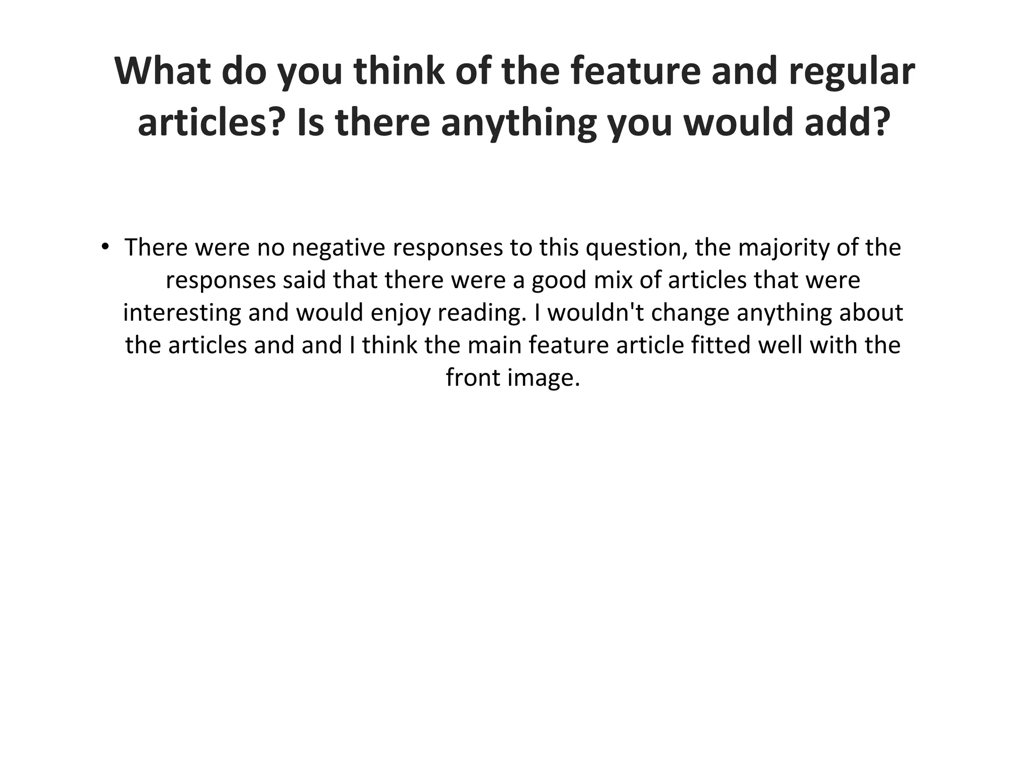 What do you think of the feature and regular
articles? Is there anything you would add?
• There were no negative responses to this question, the majority of the
responses said that there were a good mix of articles that were
interesting and would enjoy reading. I wouldn't change anything about
the articles and and I think the main feature article fitted well with the
front image.
 