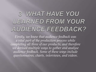 Firstly, we knew that audience feedback was
    a vital part of the production process while
completing all three of our products, and therefore
 we devised multiple ways to gather and analyse
  audience feedback. Some of these ways include
  questionnaires, charts, interviews, and videos.
 