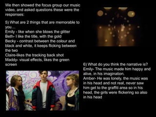 We then showed the focus group our music
video, and asked questions these were the
responses:
6) What do you think the narrative is?
Emily- The music made him happy and
alive, in his imagination.
Amber- He was lonely, the music was
in his head and not real, never saw
him get to the graffiti area so in his
head, the girls were flickering so also
in his head
5) What are 2 things that are memorable to
you…
Emily - like when she blows the glitter
Beth- I like the title, with the gold
Becky - contrast between the colour and
black and white, it keeps flicking between
the two
Claire-likes the tracking back shot
Maddy- visual effects, likes the green
screen
 