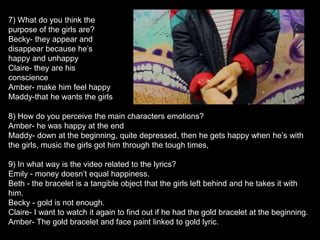 8) How do you perceive the main characters emotions?
Amber- he was happy at the end
Maddy- down at the beginning, quite depressed, then he gets happy when he’s with
the girls, music the girls got him through the tough times,
9) In what way is the video related to the lyrics?
Emily - money doesn’t equal happiness.
Beth - the bracelet is a tangible object that the girls left behind and he takes it with
him.
Becky - gold is not enough.
Claire- I want to watch it again to find out if he had the gold bracelet at the beginning.
Amber- The gold bracelet and face paint linked to gold lyric.
7) What do you think the
purpose of the girls are?
Becky- they appear and
disappear because he’s
happy and unhappy
Claire- they are his
conscience
Amber- make him feel happy
Maddy-that he wants the girls
 