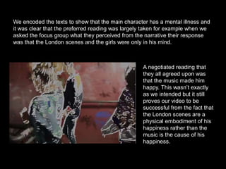 We encoded the texts to show that the main character has a mental illness and
it was clear that the preferred reading was largely taken for example when we
asked the focus group what they perceived from the narrative their response
was that the London scenes and the girls were only in his mind.
A negotiated reading that
they all agreed upon was
that the music made him
happy. This wasn’t exactly
as we intended but it still
proves our video to be
successful from the fact that
the London scenes are a
physical embodiment of his
happiness rather than the
music is the cause of his
happiness.
 