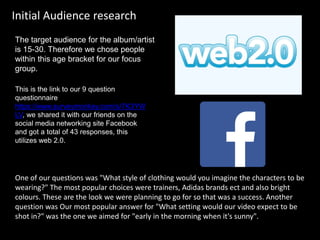 One of our questions was "What style of clothing would you imagine the characters to be
wearing?" The most popular choices were trainers, Adidas brands ect and also bright
colours. These are the look we were planning to go for so that was a success. Another
question was Our most popular answer for "What setting would our video expect to be
shot in?" was the one we aimed for "early in the morning when it's sunny".
Initial Audience research
This is the link to our 9 question
questionnaire
https://www.surveymonkey.com/s/7K3YW
LV, we shared it with our friends on the
social media networking site Facebook
and got a total of 43 responses, this
utilizes web 2.0.
The target audience for the album/artist
is 15-30. Therefore we chose people
within this age bracket for our focus
group.
 