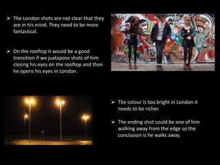  The London shots are not clear that they
are in his mind. They need to be more
fantastical.
 On the rooftop it would be a good
transition if we juxtapose shots of him
closing his eyes on the rooftop and then
he opens his eyes in London.
 The colour is too bright in London it
needs to be richer.
 The ending shot could be one of him
walking away from the edge so the
conclusion is he walks away.
 